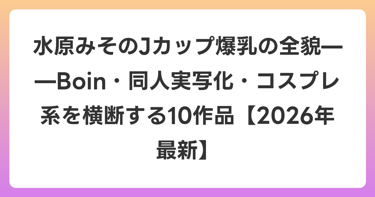 水原みそのJカップ爆乳の全貌——Boin・同人実写化・コスプレ系を横断する10作品【2026年6月最新】