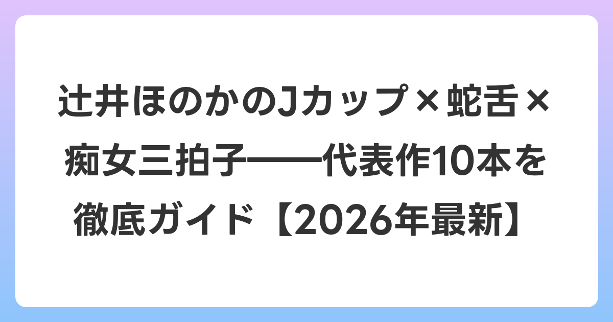 辻井ほのかのJカップ×蛇舌×痴女三拍子――代表作10本を徹底ガイド【2026年6月最新】
