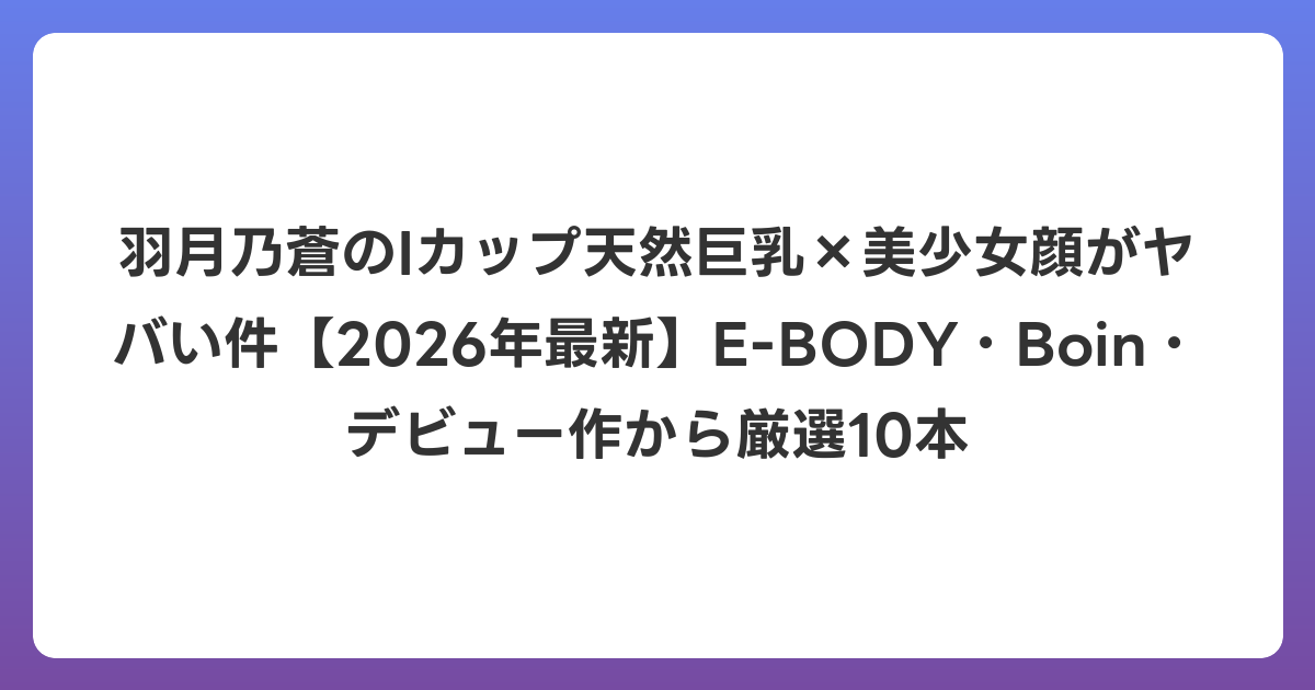 羽月乃蒼のIカップ天然巨乳×美少女顔がヤバい件【2026年6月最新】E-BODY・Boin・デビュー作から厳選10本