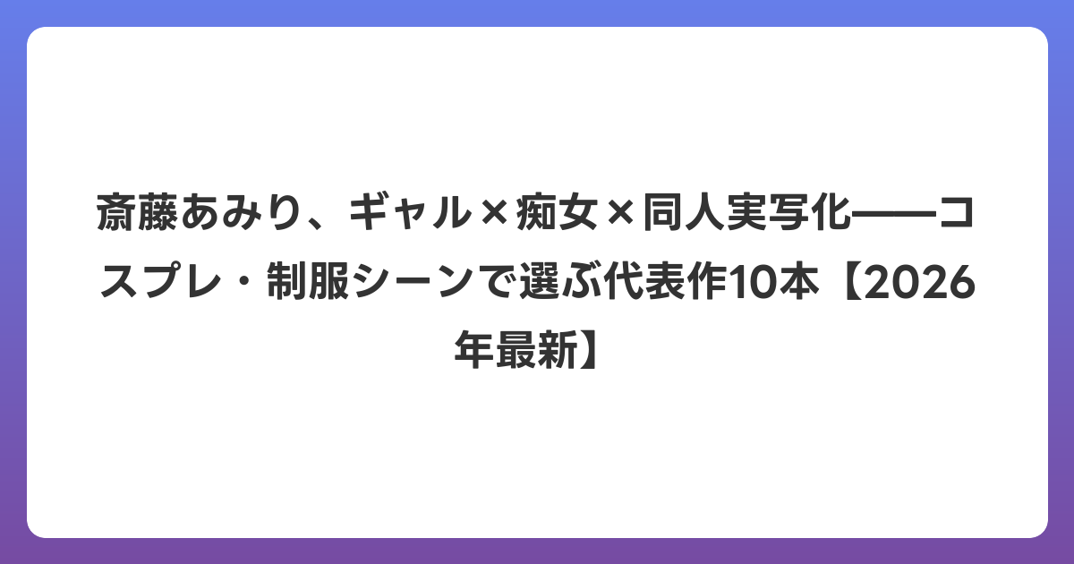 斎藤あみり、ギャル×痴女×同人実写化——コスプレ・制服シーンで選ぶ代表作10本【2026年6月最新】