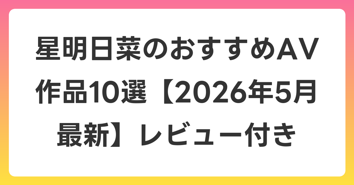 星明日菜のおすすめAV作品10選【2026年5月最新】レビュー付き