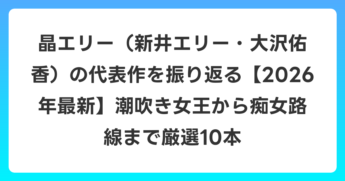 晶エリー(新井エリー・大沢佑香)の代表作を振り返る【2026年6月最新】潮吹き女王から痴女路線まで厳選10本