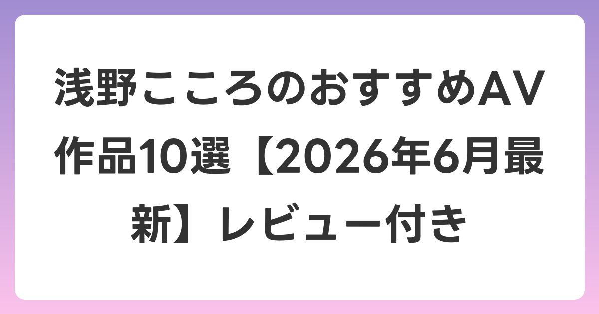浅野こころのおすすめAV作品10選【2026年7月最新】レビュー付き