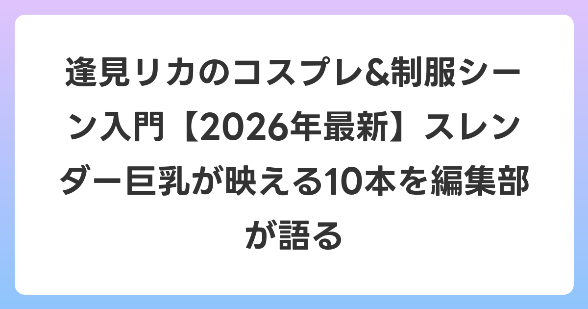 逢見リカのコスプレ&制服シーン入門【2026年6月最新】スレンダー巨乳が映える10本を編集部が語る