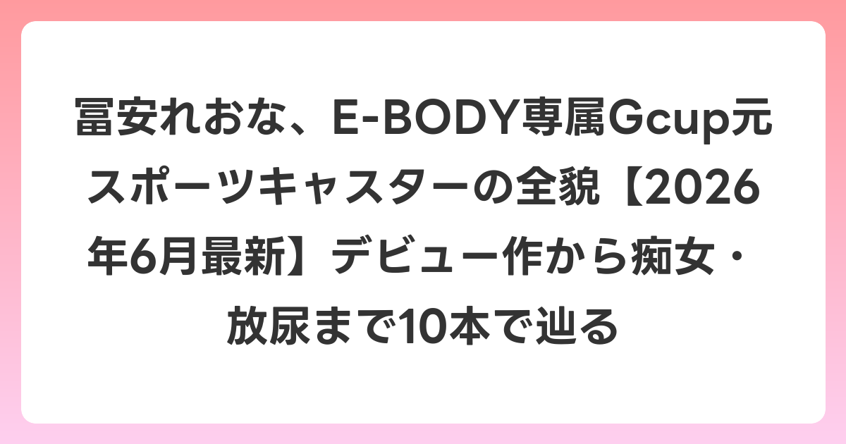 冨安れおな、E-BODY専属Gcup元スポーツキャスターの全貌【2026年7月最新】デビュー作から痴女・放尿まで10本で辿る