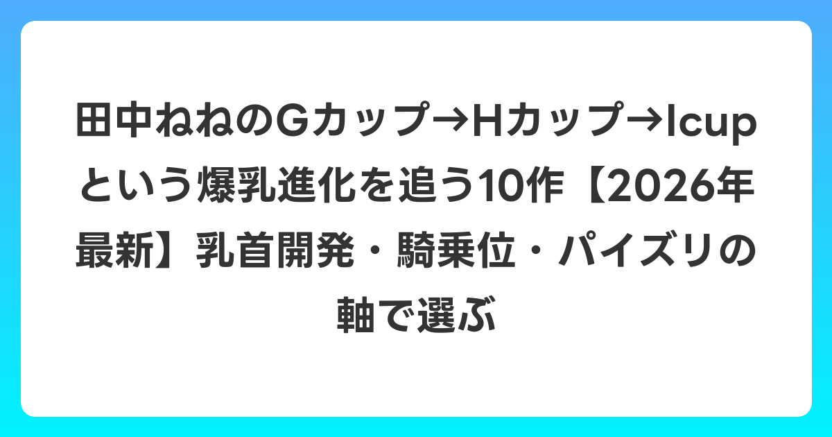 田中ねねのGカップ→Hカップ→Icupという爆乳進化を追う10作【2026年6月最新】乳首開発・騎乗位・パイズリの軸で選ぶ