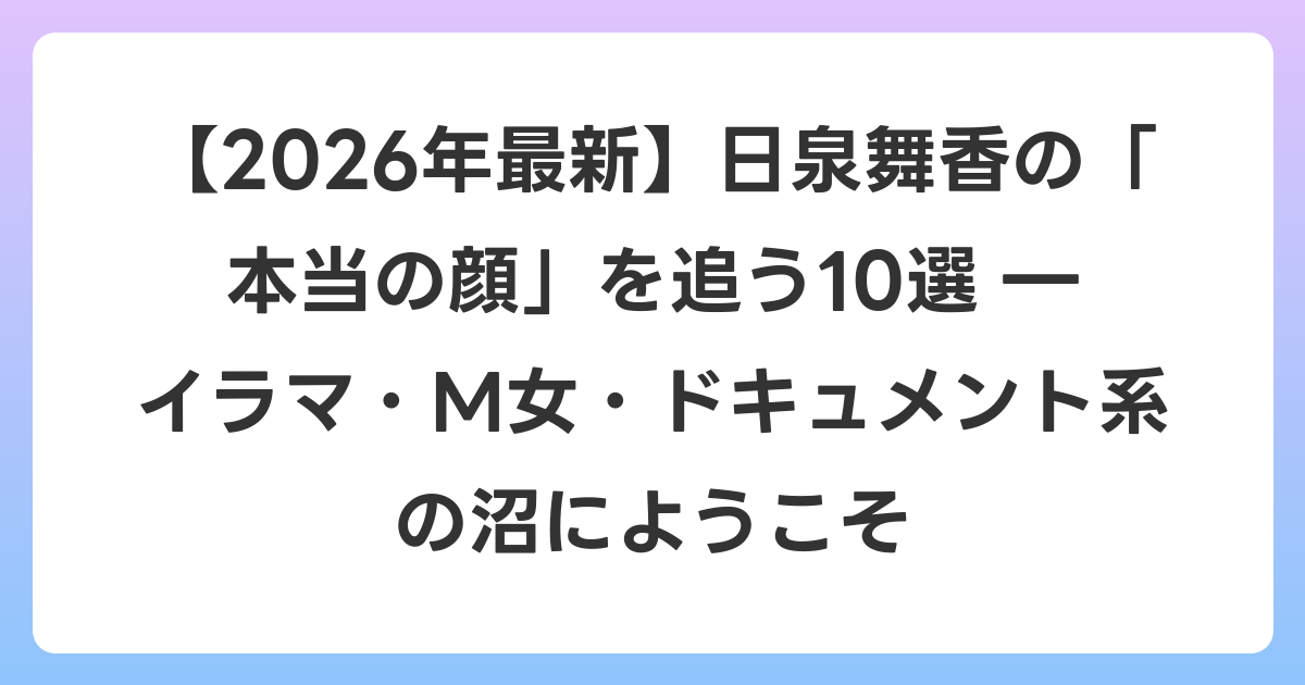 【2026年6月最新】日泉舞香の「本当の顔」を追う10選 ― イラマ・M女・ドキュメント系の沼にようこそ