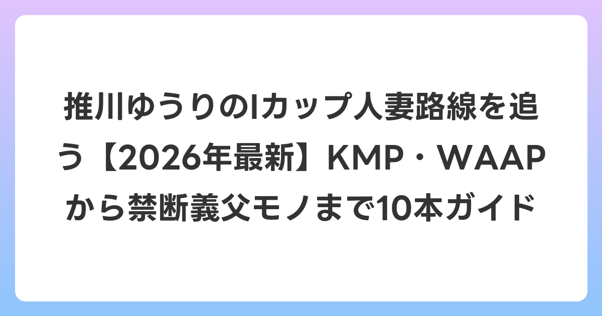 推川ゆうりのIカップ人妻路線を追う【2026年7月最新】KMP・WAAPから禁断義父モノまで10本ガイド