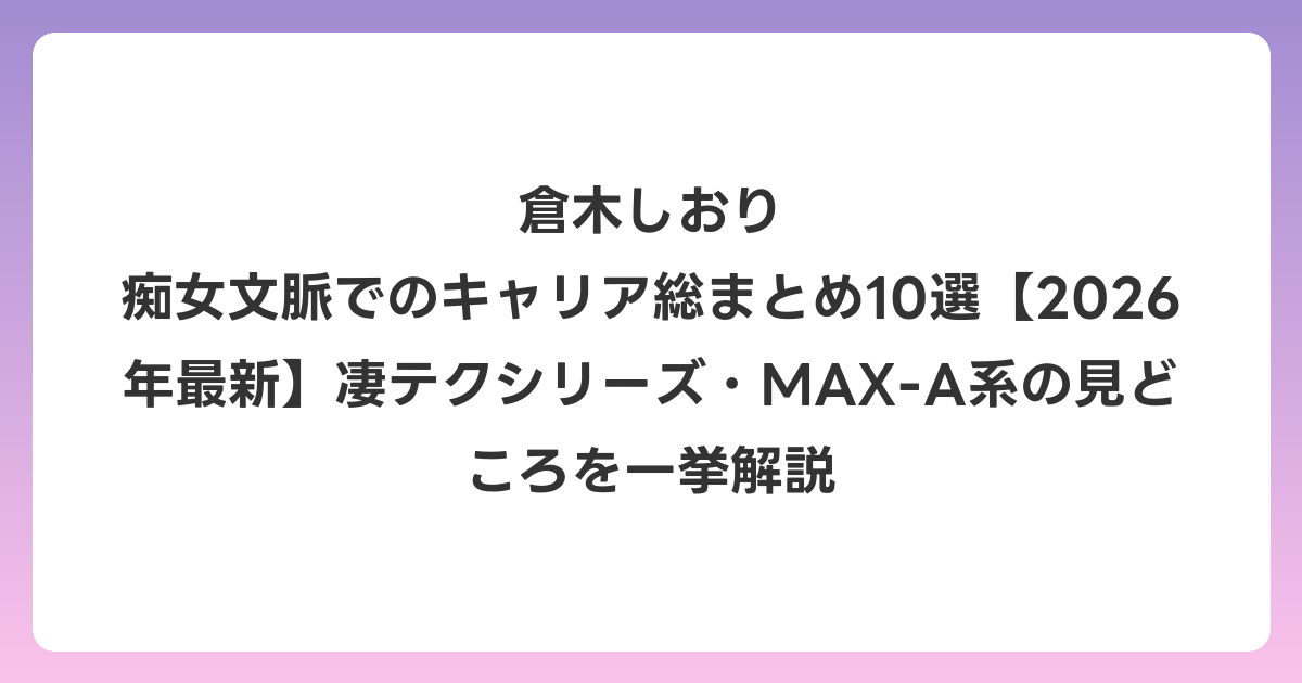 倉木しおり 痴女文脈でのキャリア総まとめ10選【2026年6月最新】凄テクシリーズ・MAX-A系の見どころを一挙解説