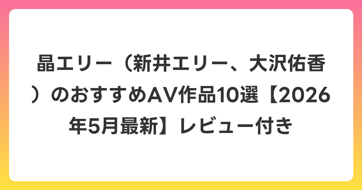 晶エリー(新井エリー、大沢佑香)のおすすめAV作品10選【2026年6月最新】レビュー付き
