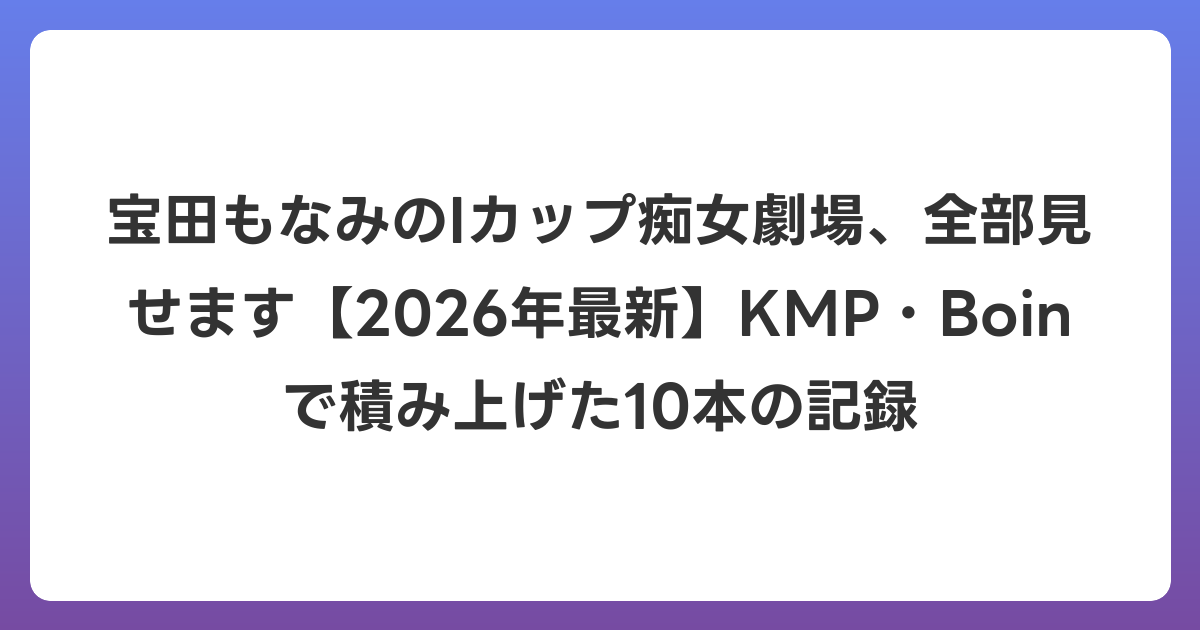 宝田もなみのIカップ痴女劇場、全部見せます【2026年6月最新】KMP・Boinで積み上げた10本の記録