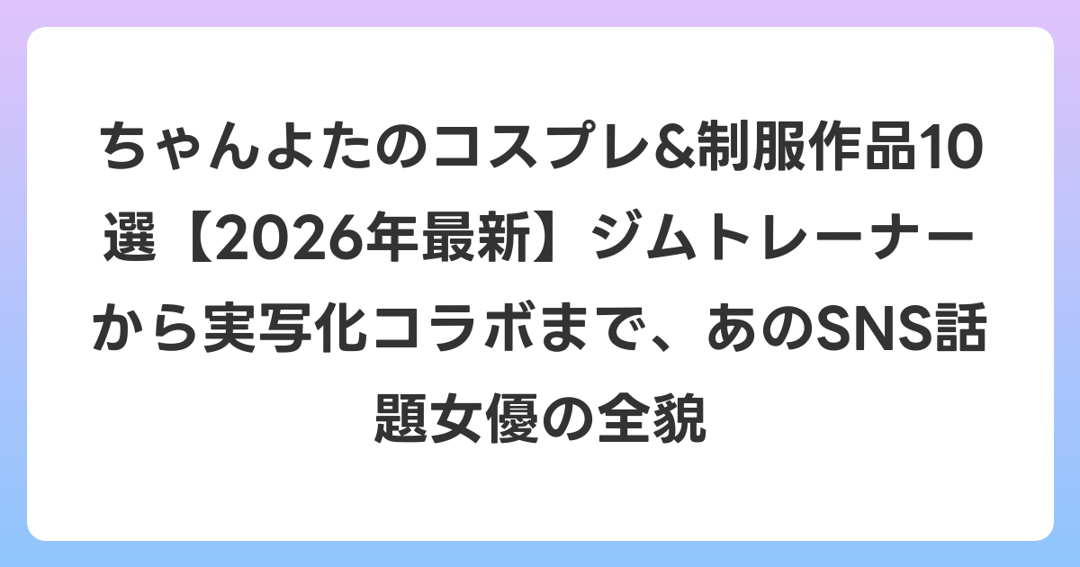 ちゃんよたのコスプレ&制服作品10選【2026年6月最新】ジムトレーナーから実写化コラボまで、あのSNS話題女優の全貌