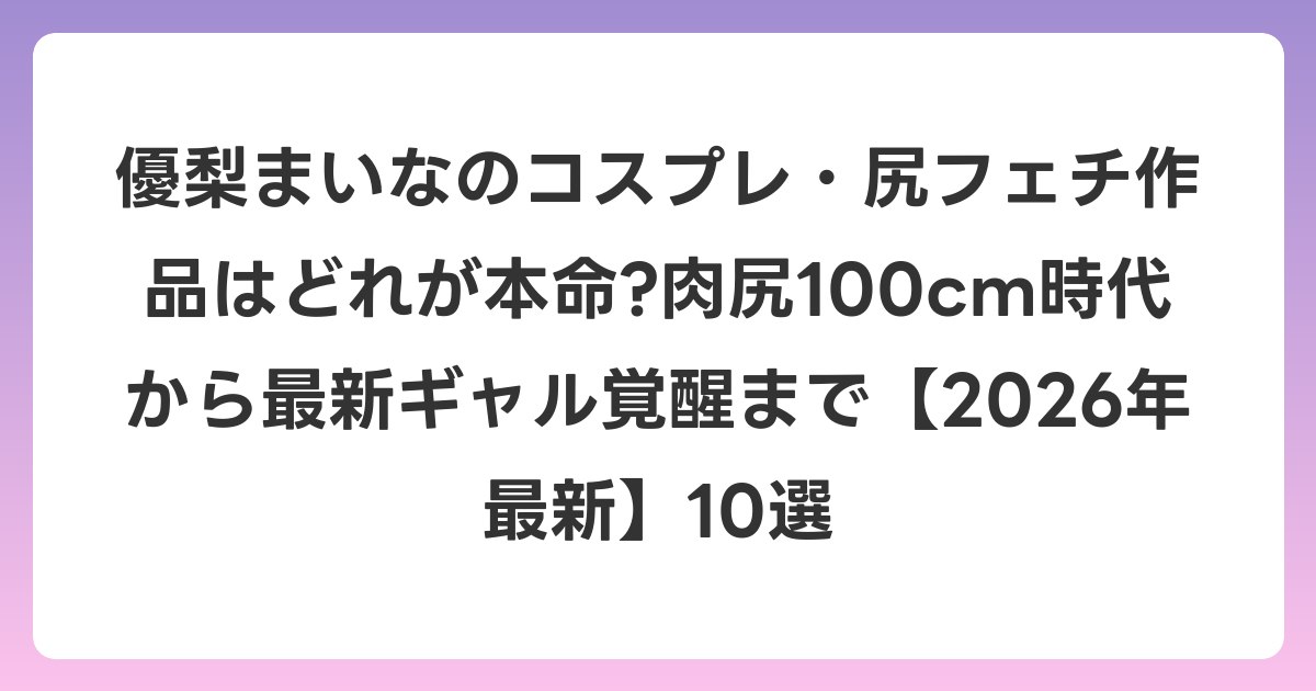 優梨まいなのコスプレ・尻フェチ作品はどれが本命?肉尻100cm時代から最新ギャル覚醒まで【2026年6月最新】10選