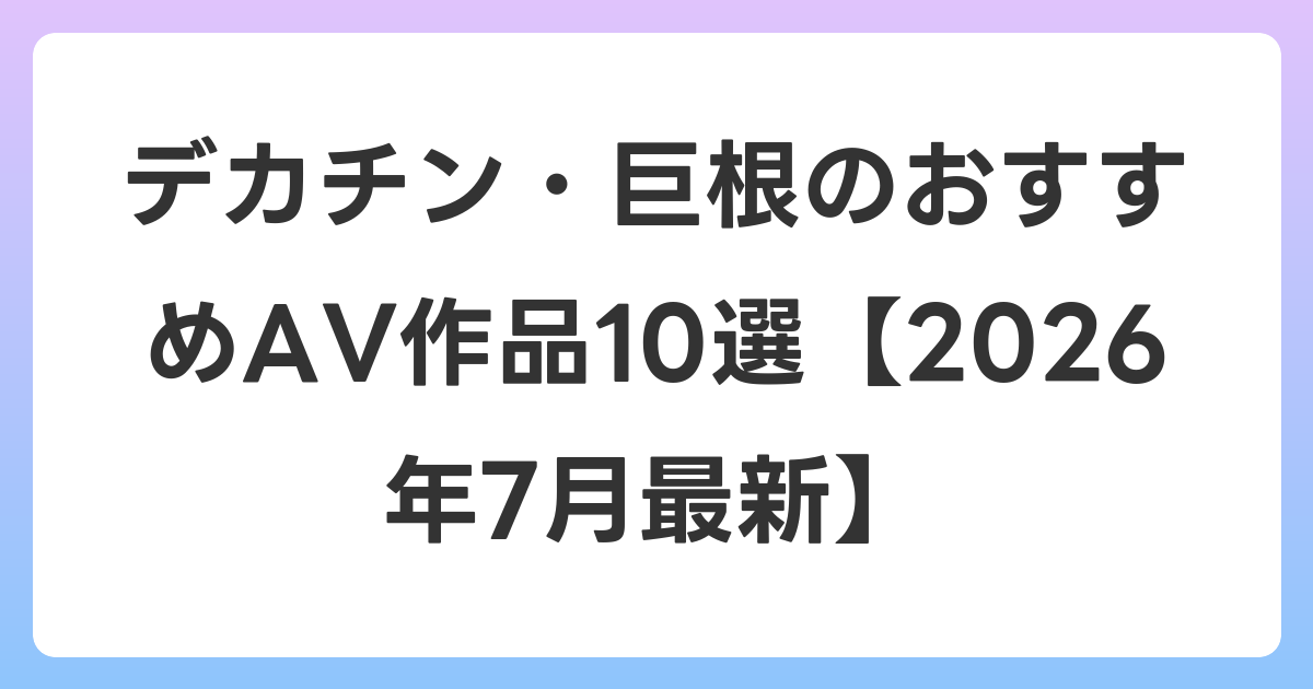 デカチン・巨根のおすすめAV作品10選【2026年7月最新】