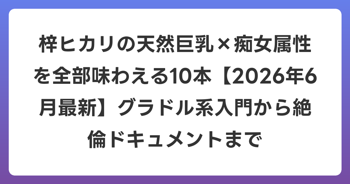 梓ヒカリの天然巨乳×痴女属性を全部味わえる10本【2026年7月最新】グラドル系入門から絶倫ドキュメントまで