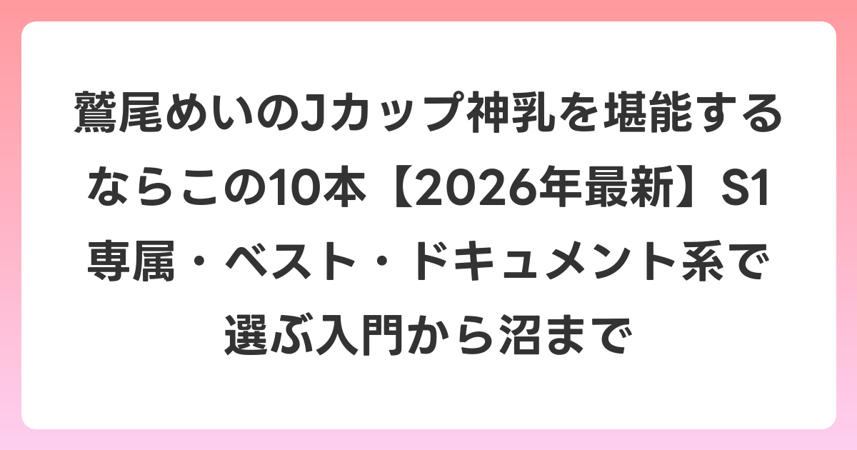 鷲尾めいのJカップ神乳を堪能するならこの10本【2026年6月最新】S1専属・ベスト・ドキュメント系で選ぶ入門から沼まで