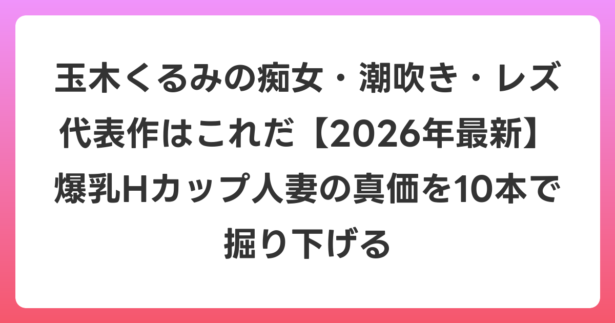 玉木くるみの痴女・潮吹き・レズ代表作はこれだ【2026年6月最新】爆乳Hカップ人妻の真価を10本で掘り下げる