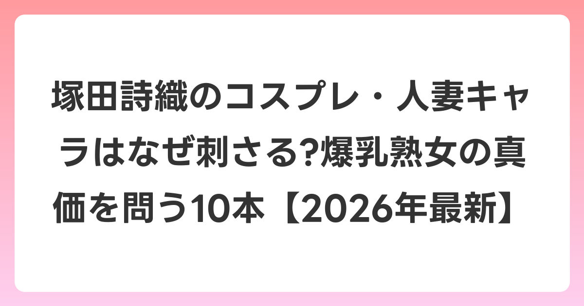 塚田詩織のコスプレ・人妻キャラはなぜ刺さる?爆乳熟女の真価を問う10本【2026年6月最新】