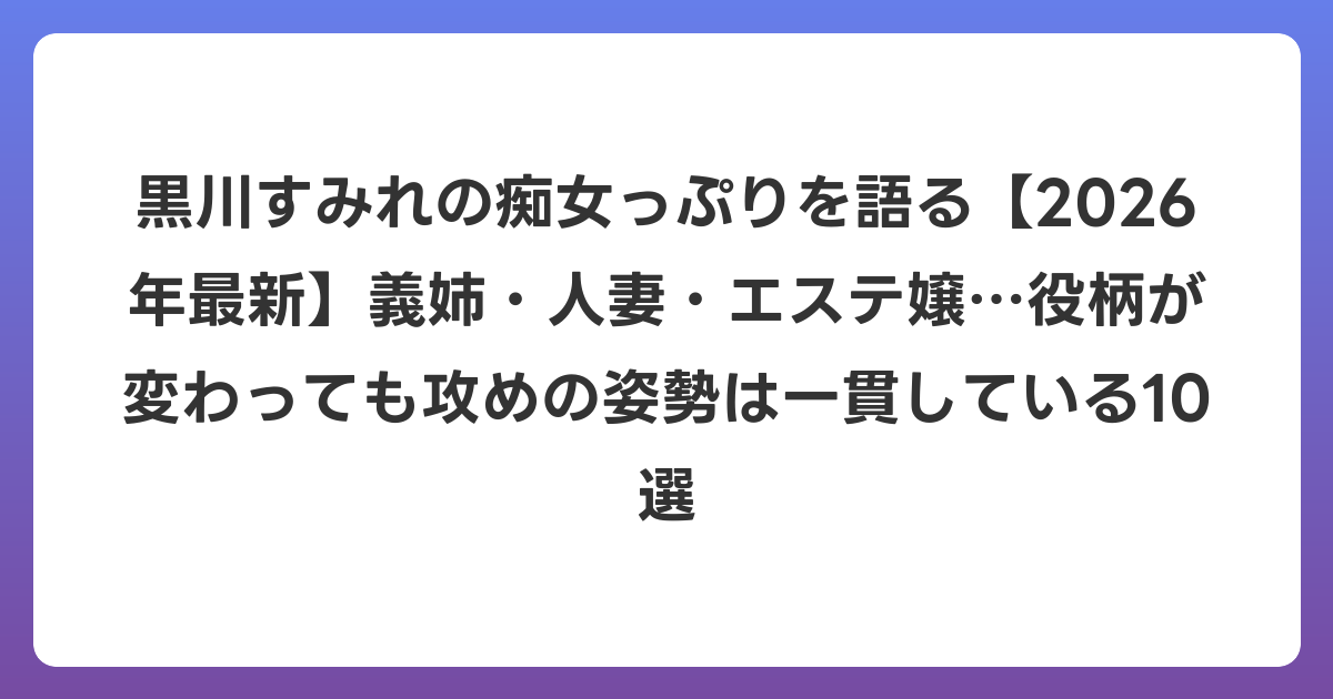 黒川すみれの痴女っぷりを語る【2026年6月最新】義姉・人妻・エステ嬢…役柄が変わっても攻めの姿勢は一貫している10選