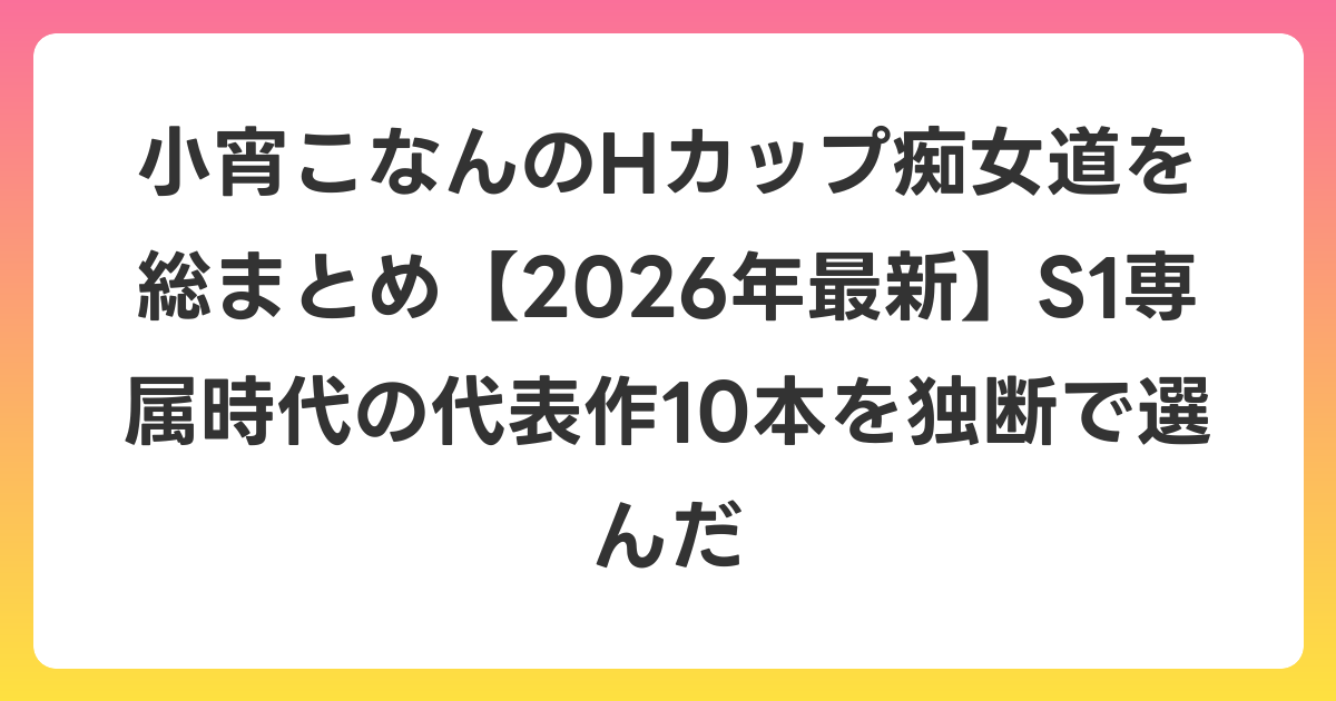 小宵こなんのHカップ痴女道を総まとめ【2026年6月最新】S1専属時代の代表作10本を独断で選んだ