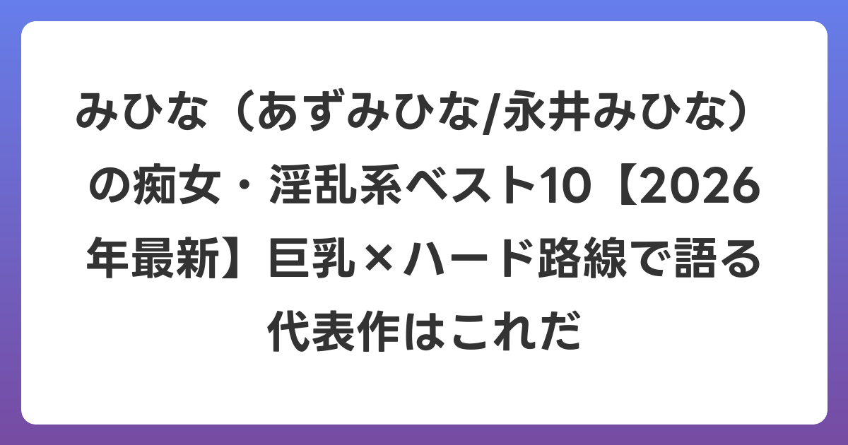 みひな（あずみひな/永井みひな）の痴女・淫乱系ベスト10【2026年6月最新】巨乳×ハード路線で語る代表作はこれだ