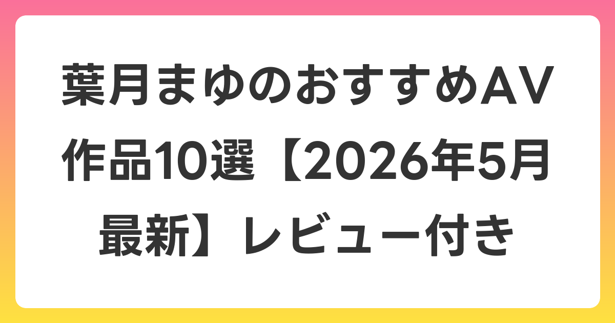 葉月まゆのおすすめAV作品10選【2026年6月最新】レビュー付き