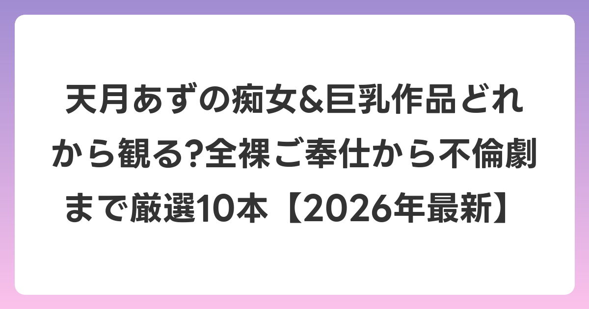 天月あずの痴女&巨乳作品どれから観る?全裸ご奉仕から不倫劇まで厳選10本【2026年6月最新】