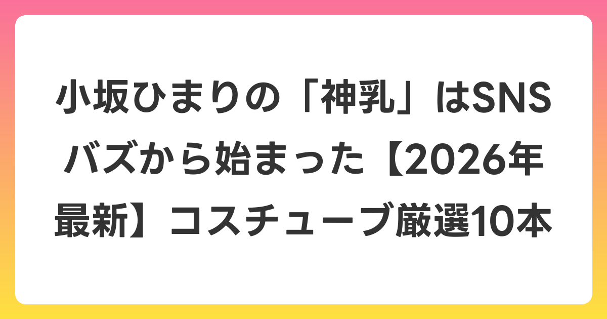 小坂ひまりの「神乳」はSNSバズから始まった【2026年6月最新】コスチューブ厳選10本