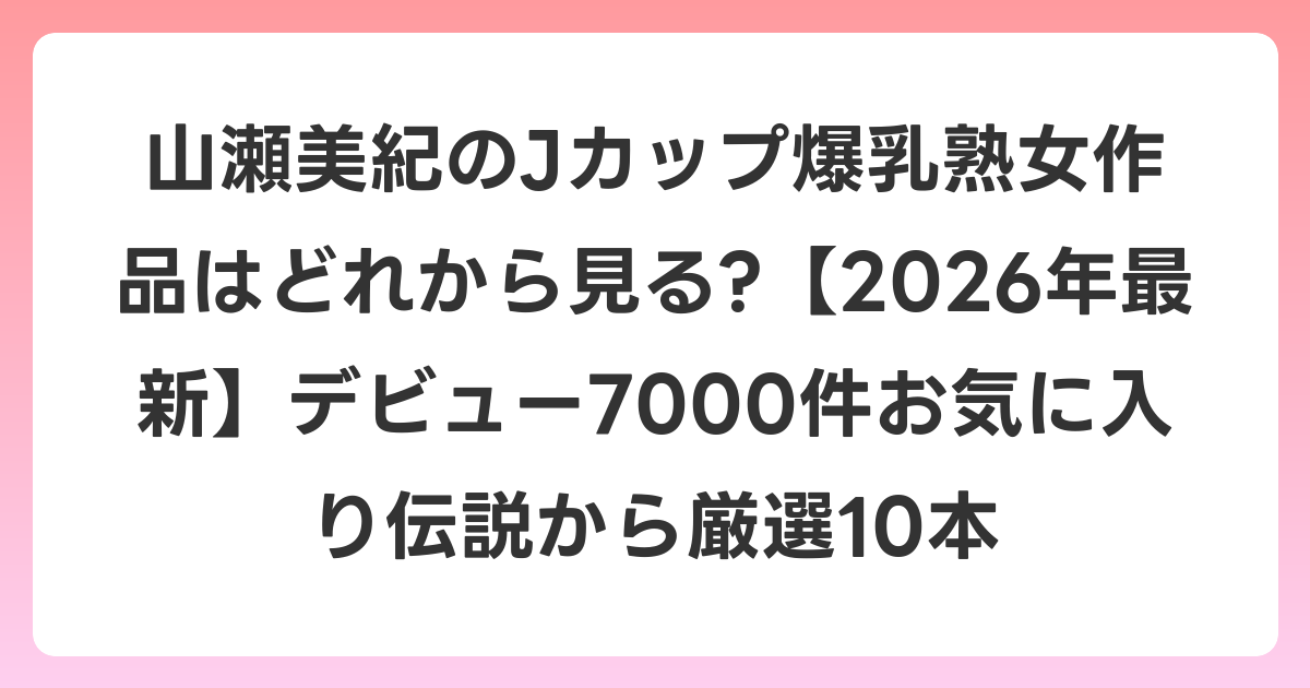山瀬美紀のJカップ爆乳熟女作品はどれから見る?【2026年6月最新】デビュー7000件お気に入り伝説から厳選10本