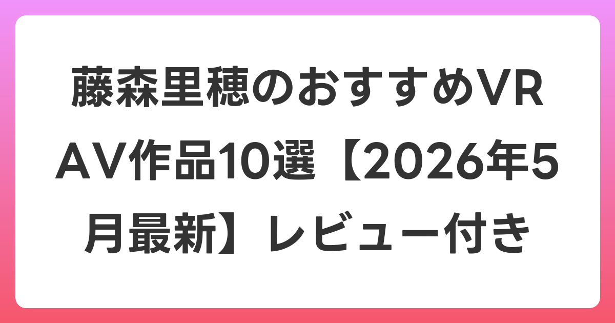 藤森里穂のおすすめVR AV作品10選【2026年5月最新】レビュー付き