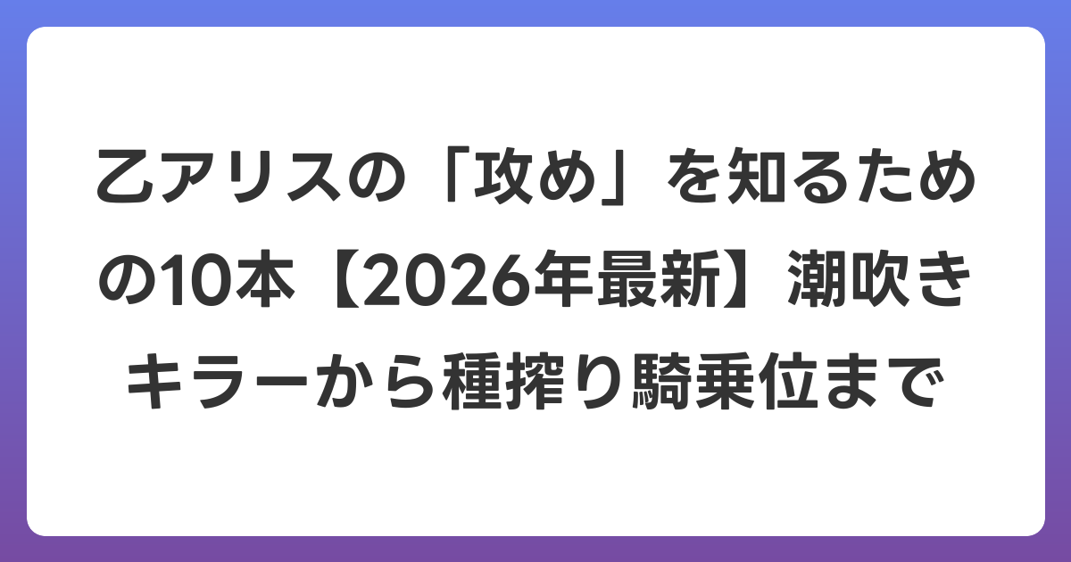 乙アリスの「攻め」を知るための10本【2026年6月最新】潮吹きキラーから種搾り騎乗位まで