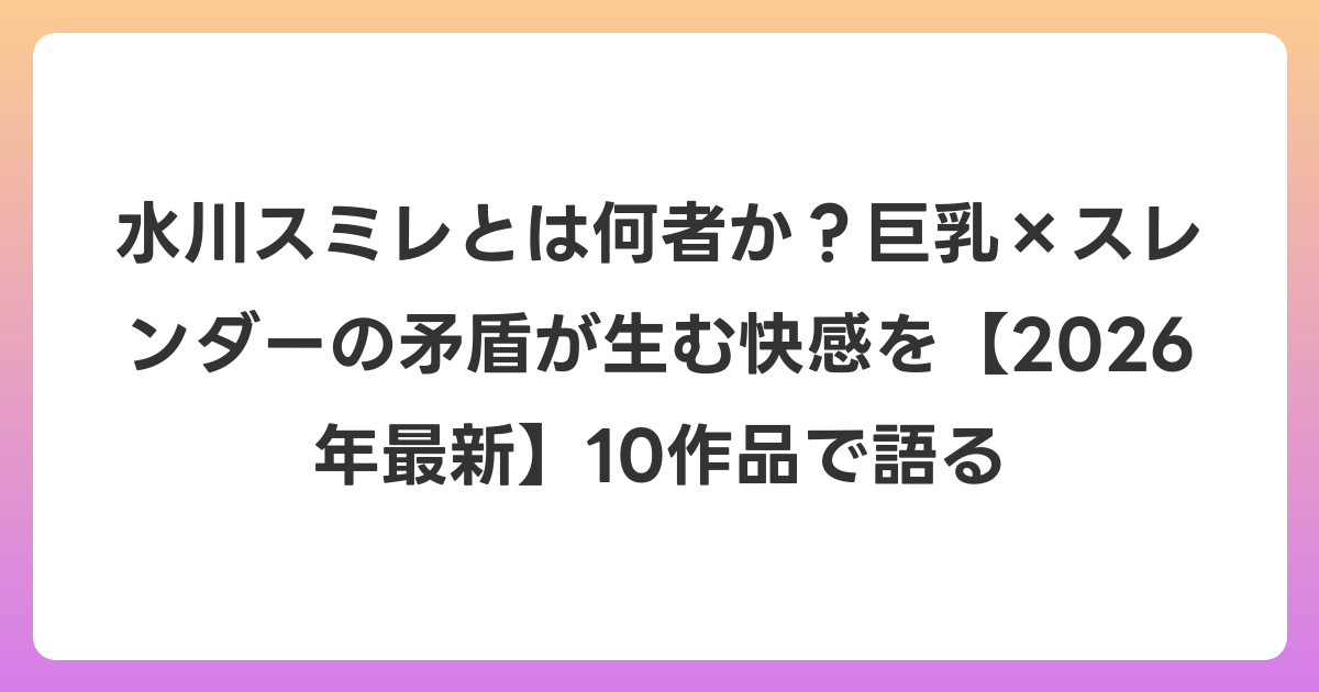 水川スミレとは何者か？巨乳×スレンダーの矛盾が生む快感を【2026年6月最新】10作品で語る