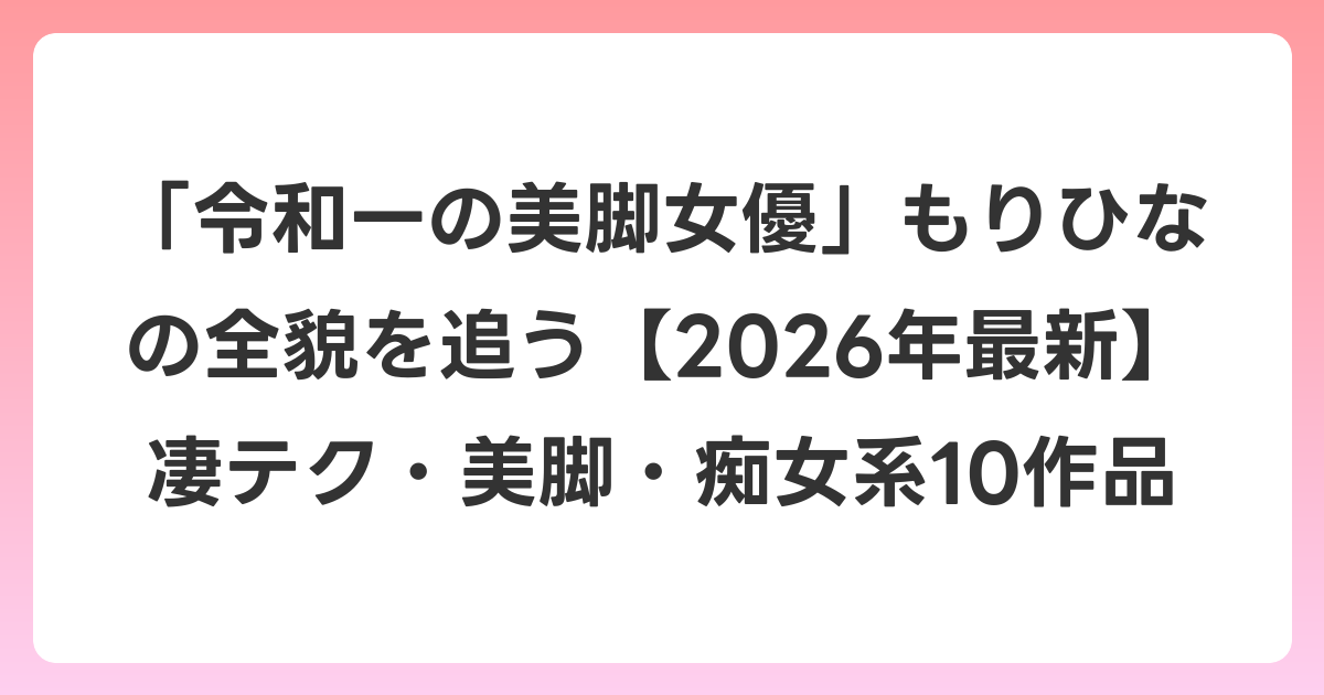 「令和一の美脚女優」もりひなの全貌を追う【2026年6月最新】凄テク・美脚・痴女系10作品