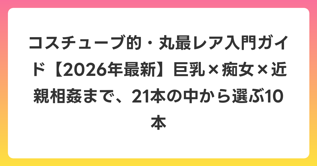 コスチューブ的・丸最レア入門ガイド【2026年6月最新】巨乳×痴女×近親相姦まで、21本の中から選ぶ10本