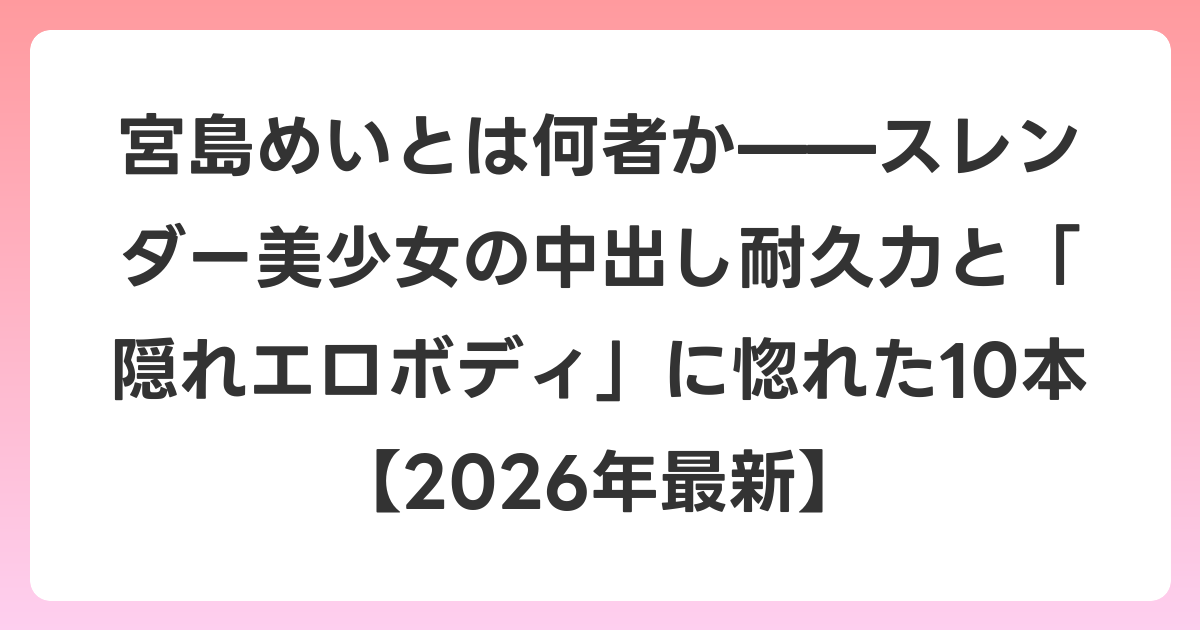 宮島めいとは何者か——スレンダー美少女の中出し耐久力と「隠れエロボディ」に惚れた10本【2026年6月最新】