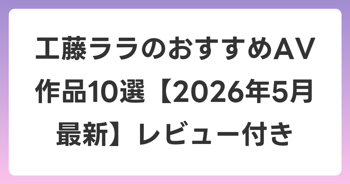 工藤ララのおすすめAV作品10選【2026年5月最新】レビュー付き