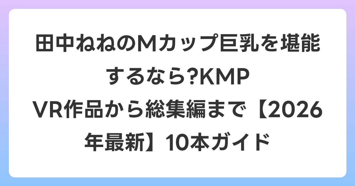 田中ねねのMカップ巨乳を堪能するなら?KMP VR作品から総集編まで【2026年7月最新】10本ガイド