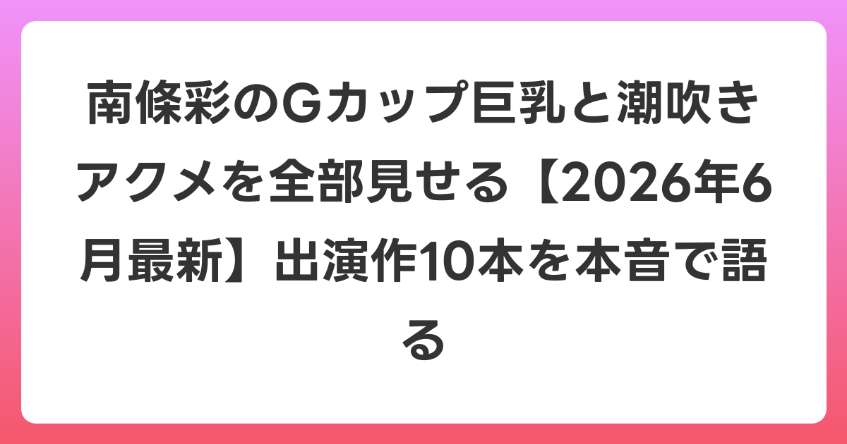 南條彩のGカップ巨乳と潮吹きアクメを全部見せる【2026年7月最新】出演作10本を本音で語る