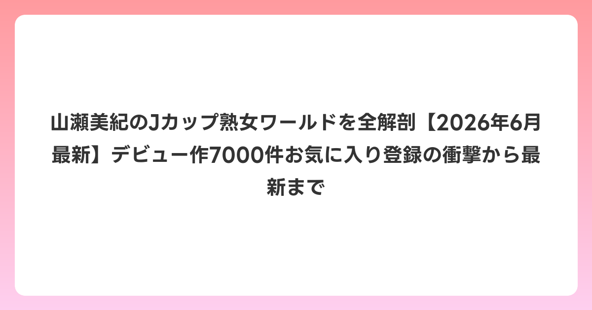 山瀬美紀のJカップ熟女ワールドを全解剖【2026年7月最新】デビュー作7000件お気に入り登録の衝撃から最新まで