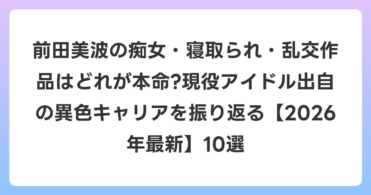 前田美波の痴女・寝取られ・乱交作品はどれが本命?現役アイドル出自の異色キャリアを振り返る【2026年6月最新】10選