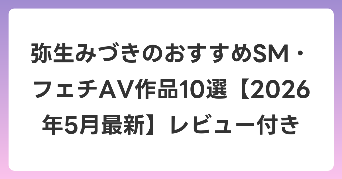 弥生みづきのおすすめSM・フェチAV作品10選【2026年6月最新】レビュー付き