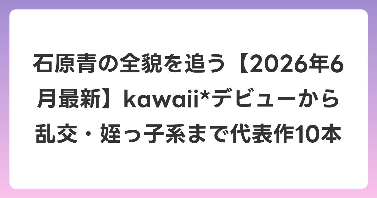 石原青の全貌を追う【2026年7月最新】kawaii*デビューから乱交・姪っ子系まで代表作10本
