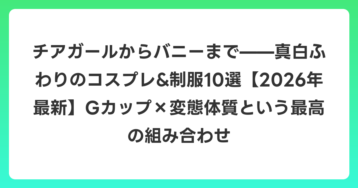 チアガールからバニーまで——真白ふわりのコスプレ&制服10選【2026年6月最新】Gカップ×変態体質という最高の組み合わせ