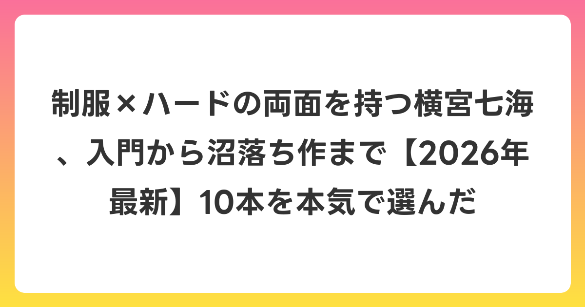 制服×ハードの両面を持つ横宮七海、入門から沼落ち作まで【2026年6月最新】10本を本気で選んだ