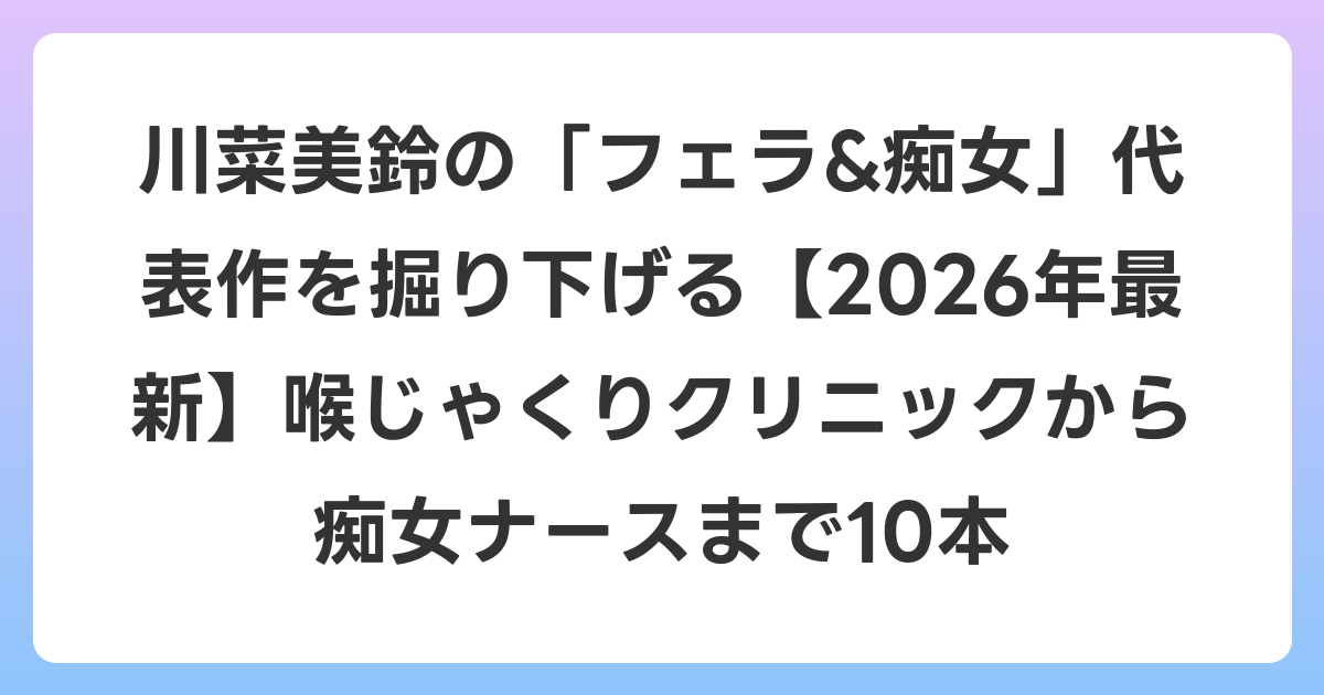 川菜美鈴の「フェラ&痴女」代表作を掘り下げる【2026年6月最新】喉じゃくりクリニックから痴女ナースまで10本