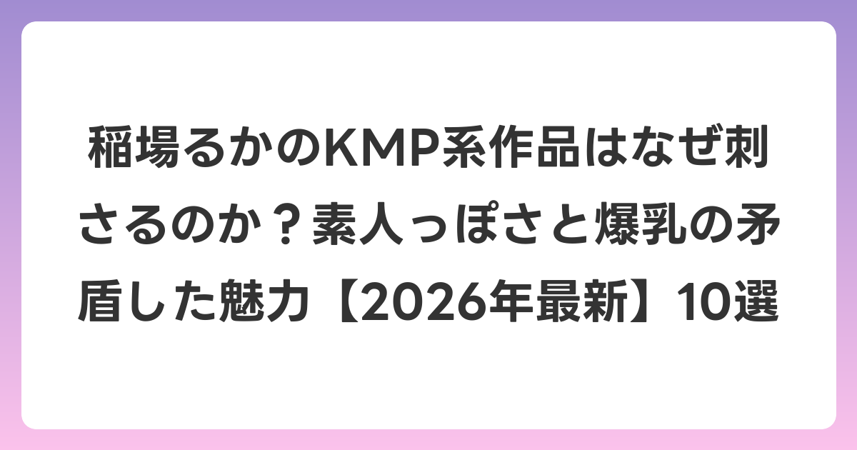 稲場るかのKMP系作品はなぜ刺さるのか？素人っぽさと爆乳の矛盾した魅力【2026年6月最新】10選