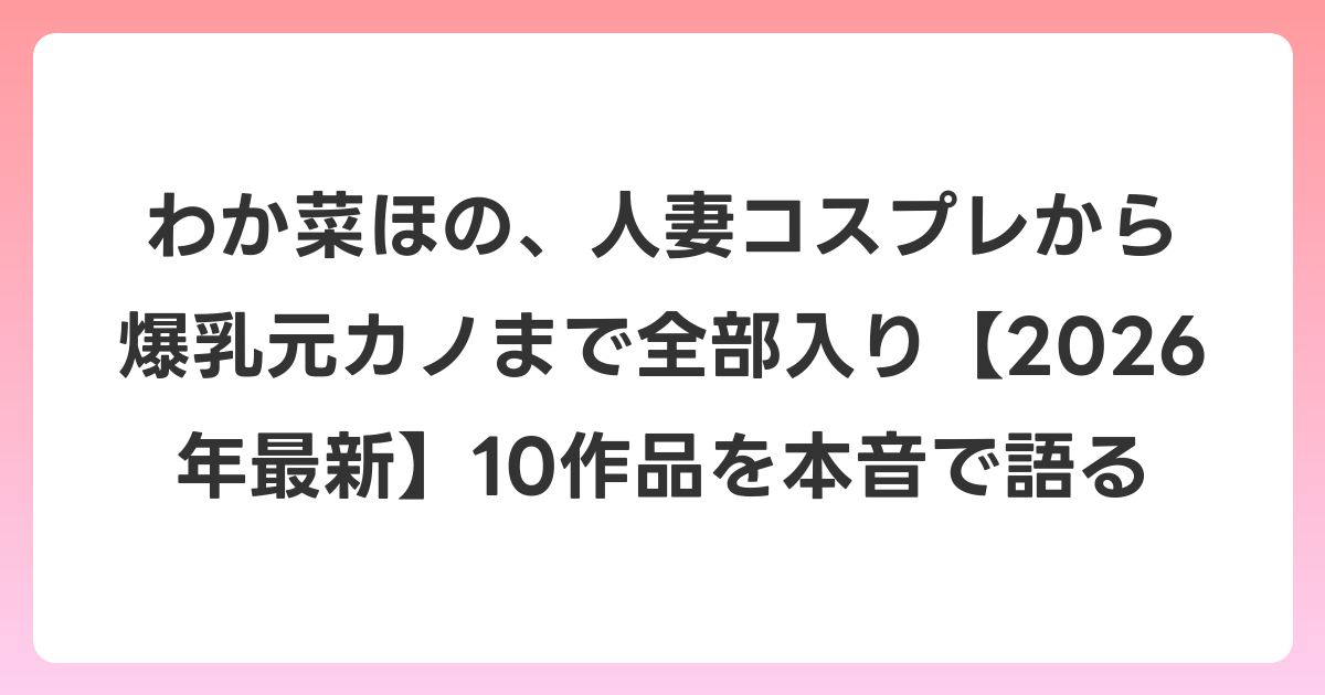 わか菜ほの、人妻コスプレから爆乳元カノまで全部入り【2026年6月最新】10作品を本音で語る