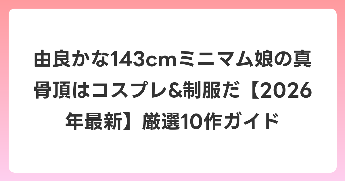 由良かな143cmミニマム娘の真骨頂はコスプレ&制服だ【2026年6月最新】厳選10作ガイド