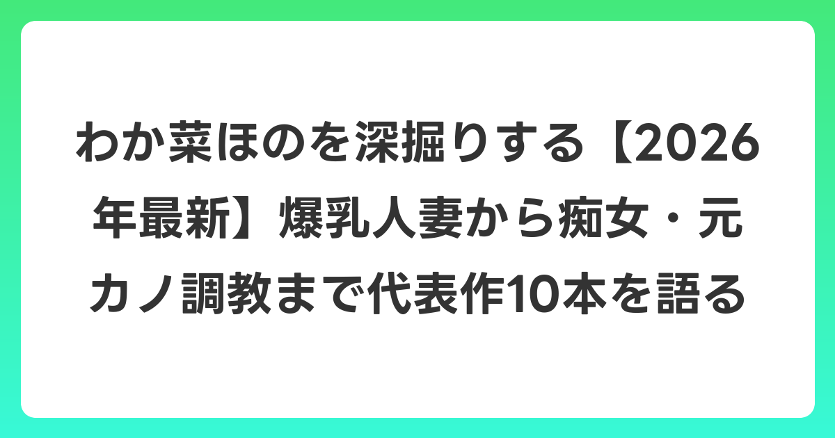 わか菜ほのを深掘りする【2026年6月最新】爆乳人妻から痴女・元カノ調教まで代表作10本を語る