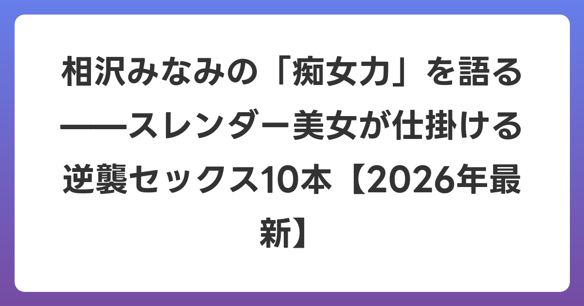 相沢みなみの「痴女力」を語る——スレンダー美女が仕掛ける逆襲セックス10本【2026年6月最新】